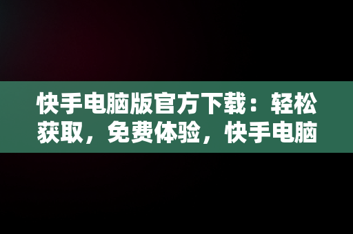 快手电脑版官方下载：轻松获取，免费体验，快手电脑版下载地址 官方下载 