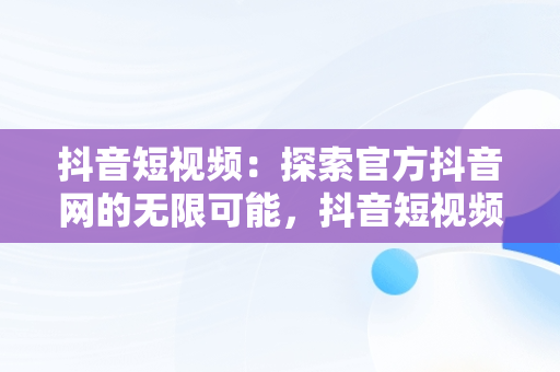 抖音短视频：探索官方抖音网的无限可能，抖音短视频官方网址 