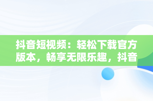 抖音短视频：轻松下载官方版本，畅享无限乐趣，抖音短视频在线下载安装 