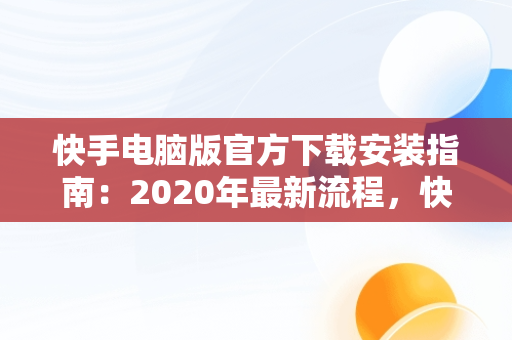 快手电脑版官方下载安装指南：2020年最新流程，快手电脑版下载地址 官方下载 