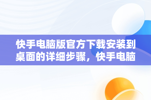 快手电脑版官方下载安装到桌面的详细步骤，快手电脑版下载安装最新方法 