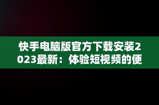 快手电脑版官方下载安装2023最新：体验短视频的便捷，快手电脑版官方下载安装2023最新版 