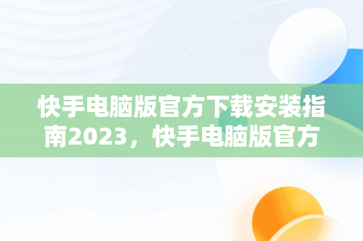 快手电脑版官方下载安装指南2023，快手电脑版官方下载安装2023版 