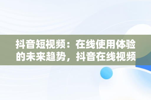 抖音短视频：在线使用体验的未来趋势，抖音在线视频简析 