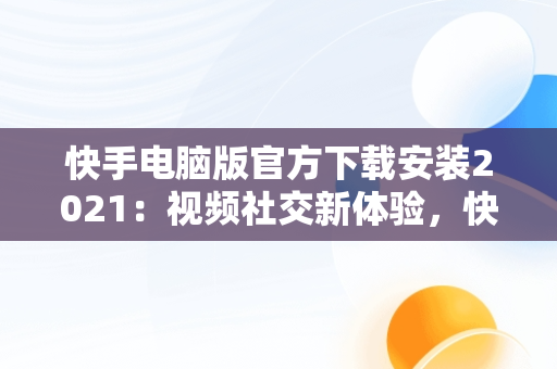 快手电脑版官方下载安装2021：视频社交新体验，快手电脑版官方下载安装2021版 