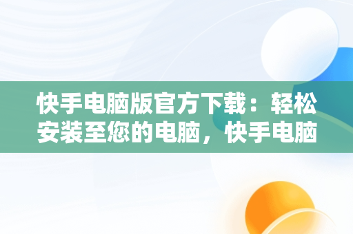 快手电脑版官方下载：轻松安装至您的电脑，快手电脑版官方下载安到电脑桌面上 