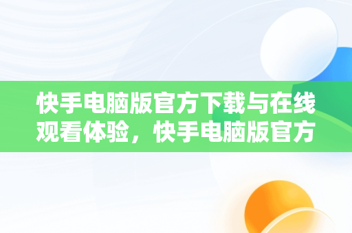 快手电脑版官方下载与在线观看体验，快手电脑版官方下载在线观看视频 