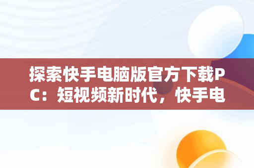 探索快手电脑版官方下载PC：短视频新时代，快手电脑版官方下载官网 