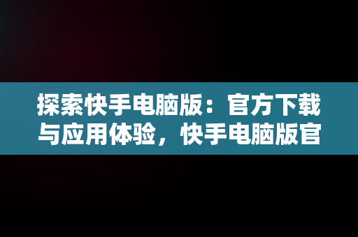 探索快手电脑版：官方下载与应用体验，快手电脑版官方下载官网网址 