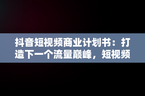 抖音短视频商业计划书：打造下一个流量巅峰，短视频商业计划描述 