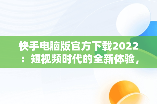 快手电脑版官方下载2022：短视频时代的全新体验，快手电脑版官方下载2022最新版 