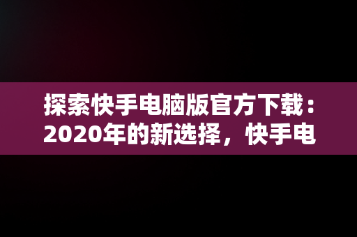 探索快手电脑版官方下载：2020年的新选择，快手电脑版官方下载官网 