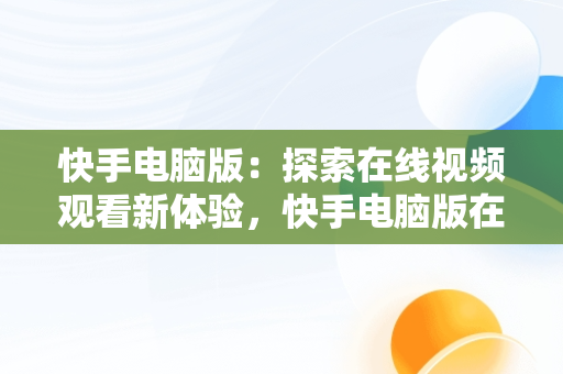 快手电脑版：探索在线视频观看新体验，快手电脑版在线观看视频电脑版下载 