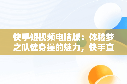 快手短视频电脑版：体验梦之队健身操的魅力，快手直播梦之队第十八套健身操全集 