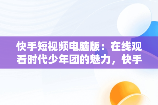 快手短视频电脑版：在线观看时代少年团的魅力，快手短视频电脑版怎么下载安装 