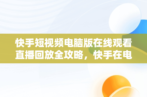 快手短视频电脑版在线观看直播回放全攻略，快手在电脑上怎么观看 