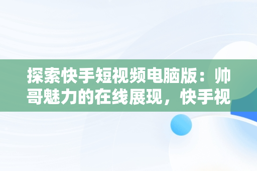 探索快手短视频电脑版：帅哥魅力的在线展现，快手视频如何在电脑上看 