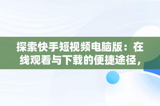 探索快手短视频电脑版：在线观看与下载的便捷途径，快手短视频电脑版有吗 