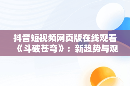 抖音短视频网页版在线观看《斗破苍穹》：新趋势与观感体验，斗破苍穹短视频下载 