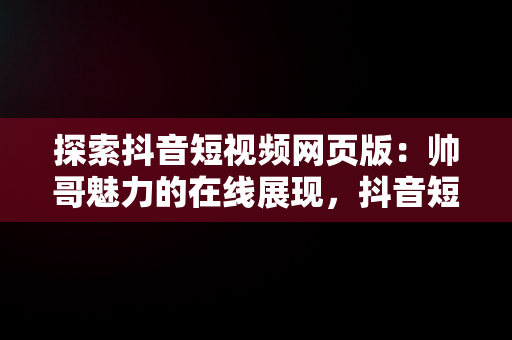 探索抖音短视频网页版：帅哥魅力的在线展现，抖音短视频网页网址是什么 