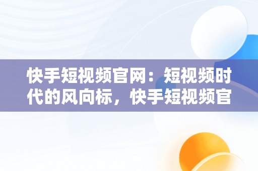 快手短视频官网：短视频时代的风向标，快手短视频官网下载 