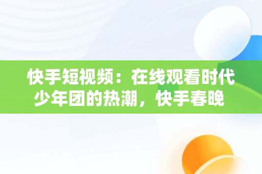 快手短视频：在线观看时代少年团的热潮，快手春晚 2021时代少年团 