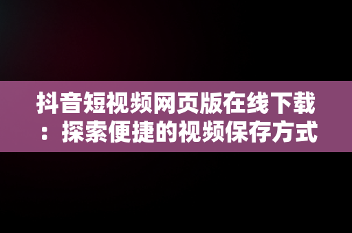 抖音短视频网页版在线下载：探索便捷的视频保存方式，抖音短视频网站下载 