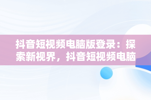 抖音短视频电脑版登录：探索新视界，抖音短视频电脑版登录不上 