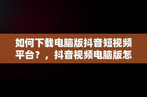 如何下载电脑版抖音短视频平台？，抖音视频电脑版怎么下载 