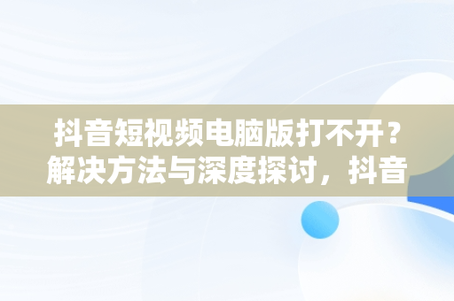 抖音短视频电脑版打不开？解决方法与深度探讨，抖音视频在电脑上打不开 