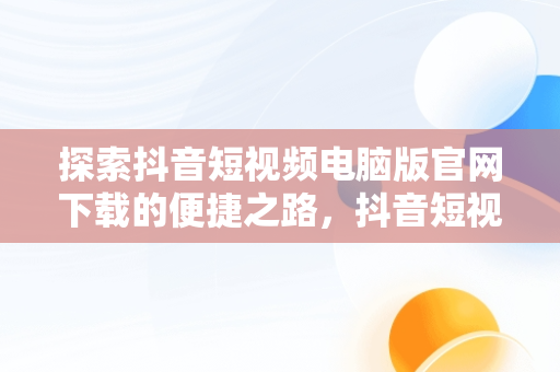 探索抖音短视频电脑版官网下载的便捷之路，抖音短视频电脑版官网下载安装 