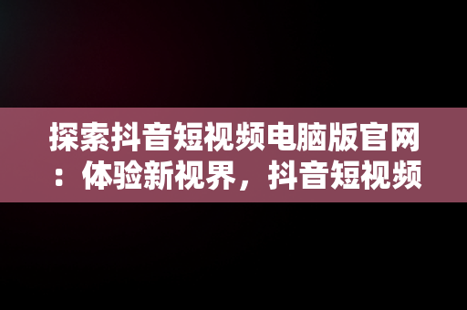 探索抖音短视频电脑版官网：体验新视界，抖音短视频电脑版2021 