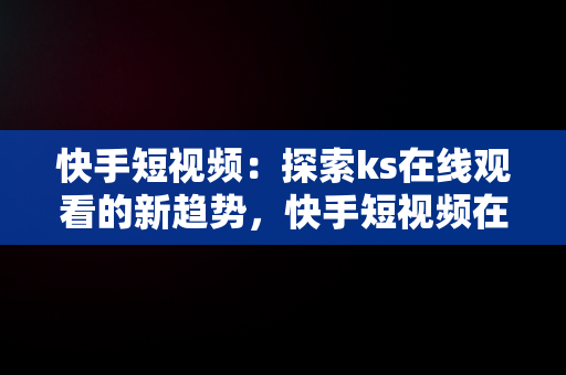 快手短视频：探索ks在线观看的新趋势，快手短视频在线观看网页直播 