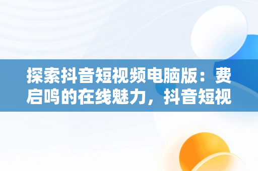 探索抖音短视频电脑版：费启鸣的在线魅力，抖音短视频电脑版2021 