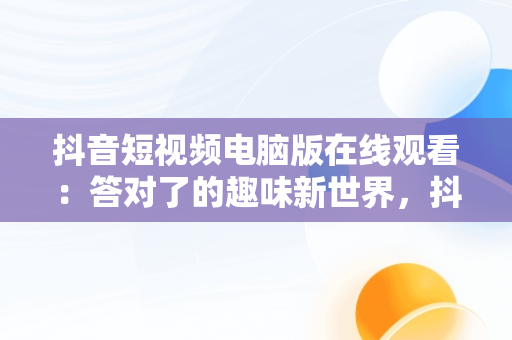 抖音短视频电脑版在线观看：答对了的趣味新世界，抖音短视频电脑版网址 