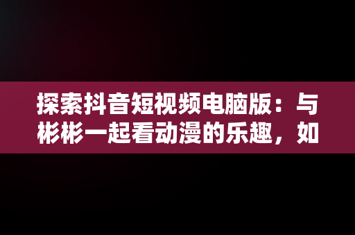 探索抖音短视频电脑版：与彬彬一起看动漫的乐趣，如何在电脑上看抖音短视频 