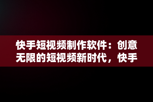 快手短视频制作软件：创意无限的短视频新时代，快手短视频制作软件哪个好用 