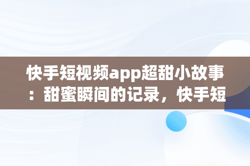 快手短视频app超甜小故事：甜蜜瞬间的记录，快手短视频app超甜小故事下载 