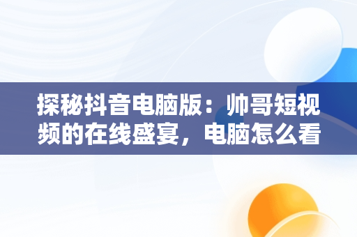 探秘抖音电脑版：帅哥短视频的在线盛宴，电脑怎么看抖音短视频 