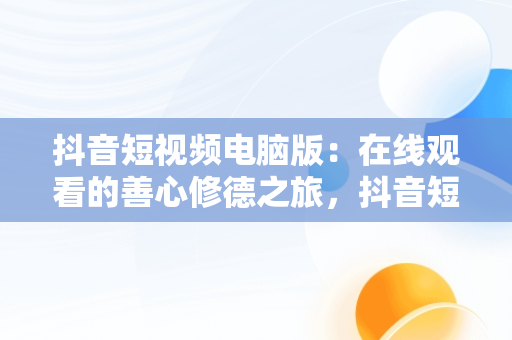 抖音短视频电脑版：在线观看的善心修德之旅，抖音短视频电脑版网址 