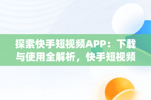 探索快手短视频APP：下载与使用全解析，快手短视频app下载链接 