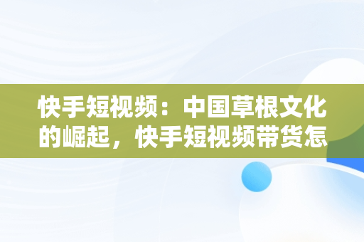 快手短视频：中国草根文化的崛起，快手短视频带货怎么做 