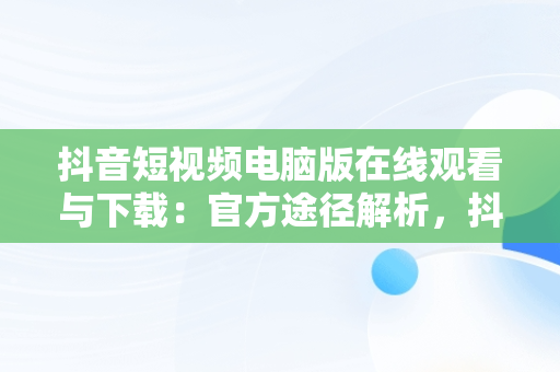 抖音短视频电脑版在线观看与下载：官方途径解析，抖音短视频电脑版在线观看下载官方免费 