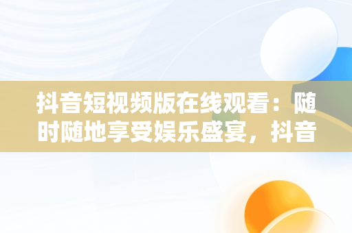 抖音短视频版在线观看：随时随地享受娱乐盛宴，抖音短视频在线观看电脑版官网 