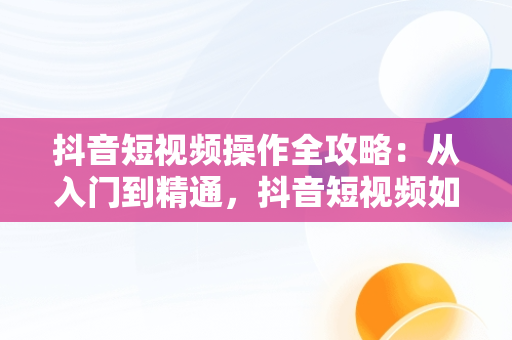 抖音短视频操作全攻略：从入门到精通，抖音短视频如何操作流程 