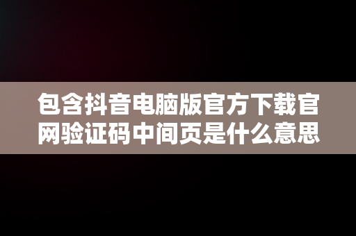 包含抖音电脑版官方下载官网验证码中间页是什么意思的词条