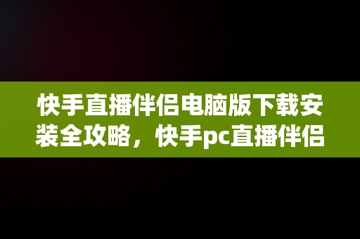 快手直播伴侣电脑版下载安装全攻略，快手pc直播伴侣下载 