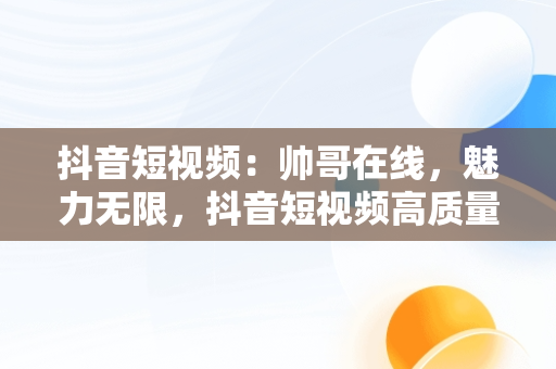 抖音短视频：帅哥在线，魅力无限，抖音短视频高质量帅哥 