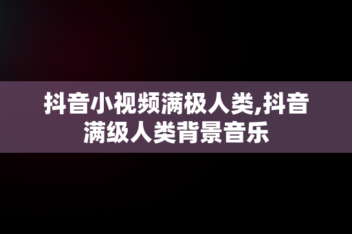 抖音小视频满极人类,抖音满级人类背景音乐