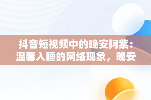 抖音短视频中的晚安阿紫：温馨入睡的网络现象，晚安的抖音视频 